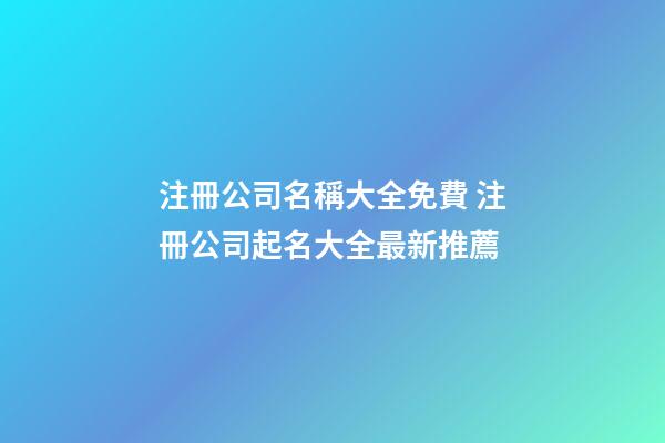 注冊公司名稱大全免費 注冊公司起名大全最新推薦-第1張-公司起名-玄機派